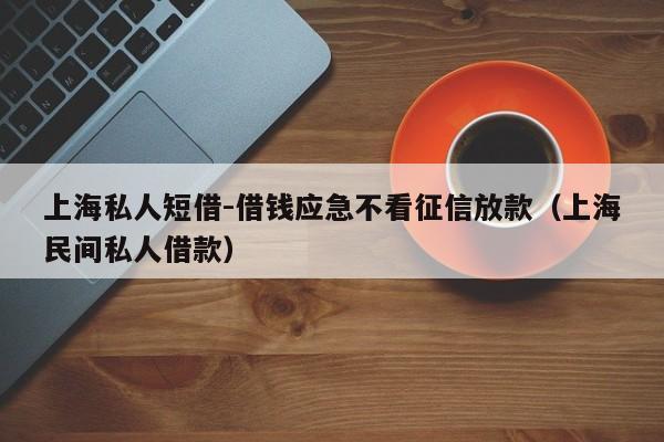 上海私人短借-借钱应急不看征信放款（上海民间私人借款）
